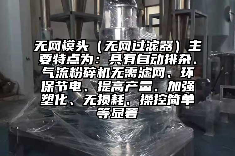 無網(wǎng)模頭（無網(wǎng)過濾器）主要特點為：具有自動排雜、氣流粉碎機無需濾網(wǎng)、環(huán)保節(jié)電、提高產(chǎn)量、加強塑化、無損耗、操控簡單等顯著